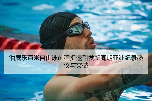 潘展乐百米自由泳前程提速引发新周期亚洲纪录热议与突破